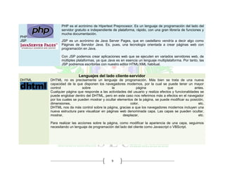 9
PHP
PHP es el acrónimo de Hipertext Preprocesor. Es un lenguaje de programación del lado del
servidor gratuito e independiente de plataforma, rápido, con una gran librería de funciones y
mucha documentación.
JSP JSP es un acrónimo de Java Server Pages, que en castellano vendría a decir algo como
Páginas de Servidor Java. Es, pues, una tecnología orientada a crear páginas web con
programación en Java.
Con JSP podemos crear aplicaciones web que se ejecuten en variados servidores web, de
múltiples plataformas, ya que Java es en esencia un lenguaje multiplataforma. Por tanto, las
JSP podremos escribirlas con nuestro editor HTML/XML habitual.
Lenguajes del lado cliente-servidor
DHTML DHTML no es precisamente un lenguaje de programación. Más bien se trata de una nueva
capacidad de la que disponen los navegadores modernos, por la cual se puede tener un mayor
control sobre la página que antes.
Cualquier página que responde a las actividades del usuario y realiza efectos y funcionalidades se
puede englobar dentro del DHTML, pero en este caso nos referimos más a efectos en el navegador
por los cuales se pueden mostrar y ocultar elementos de la página, se puede modificar su posición,
dimensiones, color, etc.
DHTML nos da más control sobre la página, gracias a que los navegadores modernos incluyen una
nueva estructura para visualizar en páginas web denominada capa. Las capas se pueden ocultar,
mostrar, desplazar, etc.
Para realizar las acciones sobre la página, como modificar la apariencia de una capa, seguimos
necesitando un lenguaje de programación del lado del cliente como Javascript o VBScript.
 