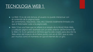 TECNOLOGIA WEB 1
 La Web 1.0 es de solo lectura, el usuario no puede interactuar con
el contenido de la página,(nada
de comentarios, respuestas, citas, etc). Estando totalmente limitado a lo
que el Webmaster sube a la página web.
 Web 1.0 es una frase que se refiere a un estado de la World Wide Web,
y cualquier página web diseñada con un estilo anterior del fenómeno de
la Web 2.0. Es en general un término que ha sido creado para describir la
Web antes del impacto de la fiebre punto com en el 2001, que es visto
por muchos como el momento en que el internet dio un giro.
 