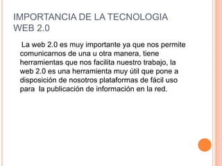 IMPORTANCIA DE LA TECNOLOGIA
WEB 2.0
 La web 2.0 es muy importante ya que nos permite
 comunicarnos de una u otra manera, tiene
 herramientas que nos facilita nuestro trabajo, la
 web 2.0 es una herramienta muy útil que pone a
 disposición de nosotros plataformas de fácil uso
 para la publicación de información en la red.
 