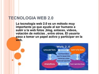 TECNOLOGIA WEB 2.0
  La tecnología web 2.0 es un método muy
  importante ya que ayuda al ser humano a
  subir a la web fotos ,blog, enlaces, videos,
  votación de noticias , entre otros. El usuario
  pasa a tomar un papel activo y participar en la
  web.
 