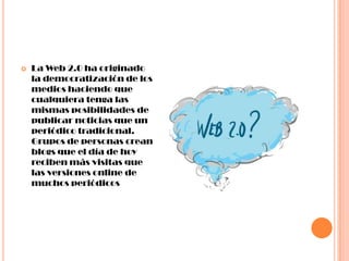    La Web 2.0 ha originado
    la democratización de los
    medios haciendo que
    cualquiera tenga las
    mismas posibilidades de
    publicar noticias que un
    periódico tradicional.
    Grupos de personas crean
    blogs que el día de hoy
    reciben más visitas que
    las versiones online de
    muchos periódicos
 