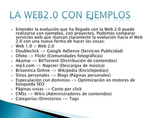   Entender la evolución que ha llegado con la Web 2.0 puede
    realizarse con ejemplos, con proyectos. Podemos comparar
    servicios web que marcan claramente la evolución hacia el Web
    2.0 con una nueva forma de hacer las cosas:
   Web 1.0 > Web 2.0
   Doubleclick –> Google AdSense (Servicios Publicidad)
   Ofoto –> Flickr (Comunidades fotográficas)
   Akamai –> BitTorrent (Distribución de contenidos)
   mp3.com –> Napster (Descargas de música)
   Britannica Online –> Wikipedia (Enciclopedias)
   Sitios personales –> Blogs (Páginas personales)
   Especulación con dominios –> Optimización en motores de
    búsqueda SEO
   Páginas vistas –> Costo por click
   CMSs –> Wikis (Administradores de contenidos)
   Categorías/Directorios –> Tags
 