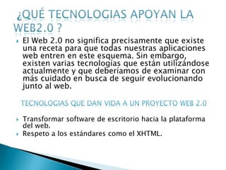    El Web 2.0 no significa precisamente que existe
    una receta para que todas nuestras aplicaciones
    web entren en este esquema. Sin embargo,
    existen varias tecnologías que están utilizándose
    actualmente y que deberíamos de examinar con
    más cuidado en busca de seguir evolucionando
    junto al web.



   Transformar software de escritorio hacia la plataforma
    del web.
   Respeto a los estándares como el XHTML.
 