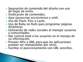    Separación de contenido del diseño con uso
    de hojas de estilo.
   Sindicación de contenidos.
   Ajax (javascript ascincrónico y xml).
   Uso de Flash, Flex o Lazlo.
   Uso de Ruby on Rails para programar páginas
    dinámicas.
   Utilización de redes sociales al manejar usuarios
    y comunidades.
   Dar control total a los usuarios en el manejo de
    su información.
   Proveer APis o XML para que las aplicaciones
    puedan ser manipuladas por otros.
   Facilitar el posicionamiento con URL sencillos.
 