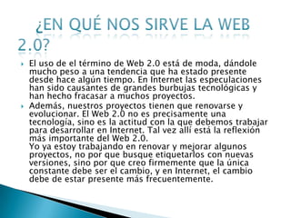    El uso de el término de Web 2.0 está de moda, dándole
    mucho peso a una tendencia que ha estado presente
    desde hace algún tiempo. En Internet las especulaciones
    han sido causantes de grandes burbujas tecnológicas y
    han hecho fracasar a muchos proyectos.
   Además, nuestros proyectos tienen que renovarse y
    evolucionar. El Web 2.0 no es precisamente una
    tecnología, sino es la actitud con la que debemos trabajar
    para desarrollar en Internet. Tal vez allí está la reflexión
    más importante del Web 2.0.
    Yo ya estoy trabajando en renovar y mejorar algunos
    proyectos, no por que busque etiquetarlos con nuevas
    versiones, sino por que creo firmemente que la única
    constante debe ser el cambio, y en Internet, el cambio
    debe de estar presente más frecuentemente.
 