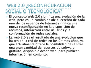    El concepto Web 2.0 significa una evolución de la
    web, pero es un cambio desde el cerebro de cada
    uno de los usuarios de Internet significa una
    nueva reconfiguración en la disposición de
    recursos, interacción entre usuarios y la
    conformación de redes sociales.
   La web 2.0 es el resultado de una evolución que
    ha tenido la red de redes en los últimos años, ya
    que actualmente ofrece la posibilidad de utilizar
    una gran cantidad de recursos de software
    gratuito, disponible desde web, para publicar
    información en conjunto.
 