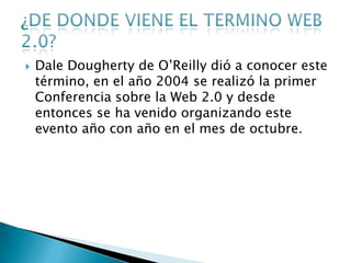    Dale Dougherty de O’Reilly dió a conocer este
    término, en el año 2004 se realizó la primer
    Conferencia sobre la Web 2.0 y desde
    entonces se ha venido organizando este
    evento año con año en el mes de octubre.
 