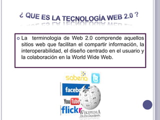    La terminologia de Web 2.0 comprende aquellos
    sitios web que facilitan el compartir información, la
    interoperabilidad, el diseño centrado en el usuario y
    la colaboración en la World Wide Web.
 