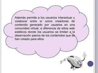 Además permite a los usuarios interactuar y
colaborar entre sí como creadores de
contenido generado por usuarios en una
comunidad virtual, a diferencia de sitios web
estáticos donde los usuarios se limitan a la
observación pasiva de los contenidos que se
han creado para ellos.
 
