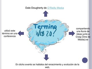 Dale Dougherty de O’Reilly Media




  utilizó este
                            Termino                                  compartiendo
                                                                     una lluvia de
término en una                                                       ideas junto a
  conferencia                                                        Craig Cline de
                                                                       MediaLive




            En dicho evento se hablaba del renacimiento y evolución de la
                                       web.
 