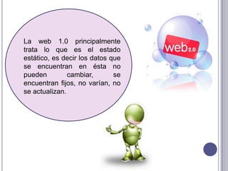 La web 1.0 principalmente
trata lo que es el estado
estático, es decir los datos que
se encuentran en ésta no
pueden         cambiar,       se
encuentran fijos, no varían, no
se actualizan.
 