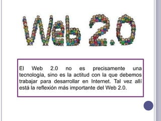 El Web 2.0 no es precisamente una
tecnología, sino es la actitud con la que debemos
trabajar para desarrollar en Internet. Tal vez allí
está la reflexión más importante del Web 2.0.
 