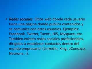 • Redes sociales: Sitios web donde cada usuario
  tiene una página donde publica contenidos y
  se comunica con otros usuarios. Ejemplos:
  Facebook, Twitter, Tuenti, Hi5, Myspace, etc.
  También existen redes sociales profesionales,
  dirigidas a establecer contactos dentro del
  mundo empresarial (LinkedIn, Xing, eConozco,
  Neurona...).
 