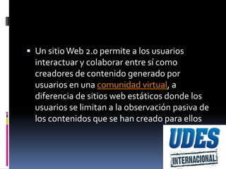  Un sitio Web 2.0 permite a los usuarios
  interactuar y colaborar entre sí como
  creadores de contenido generado por
  usuarios en una comunidad virtual, a
  diferencia de sitios web estáticos donde los
  usuarios se limitan a la observación pasiva de
  los contenidos que se han creado para ellos
 