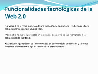 Funcionalidades tecnológicas de la
Web 2.0
•La web 2.0 es la representación de una evolución de aplicaciones tradicionales hacia
aplicaciones web para el usuario final.

•Por medio de nuevos proyectos en Internet se dan servicios que reemplazan a las
aplicaciones de escritorio.

•Esta segunda generación de la Web basada en comunidades de usuarios y servicios
fomentan el intercambio ágil de información entre usuarios.
 