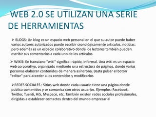 WEB 2.0 SE UTILIZAN UNA SERIE
DE HERRAMIENTAS
 BLOGS: Un blog es un espacio web personal en el que su autor puede haber
varios autores autorizados puede escribir cronológicamente artículos, noticias.
pero además es un espacio colaborativo donde los lectores también pueden
escribir sus comentarios a cada uno de los artículos.

 WIKIS: En hawaiano "wiki" significa: rápido, informal. Una wiki es un espacio
web corporativo, organizado mediante una estructura de páginas, donde varias
personas elaboran contenidos de manera asíncrona. Basta pulsar el botón
"editar" para acceder a los contenidos y modificarlos

REDES SOCIALES : Sitios web donde cada usuario tiene una página donde
publica contenidos y se comunica con otros usuarios. Ejemplos: Facebook,
Twitter, Tuenti, Hi5, Myspace, etc. También existen redes sociales profesionales,
dirigidas a establecer contactos dentro del mundo empresarial
 