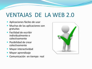VENTAJAS DE LA WEB 2.0
 Aplicaciones fáciles de usar
 Muchas de las aplicaciones son
    gratuitas
   Facilidad de escribir
    individualmente o
    colectivamente
   Posibilidad de crear
    colectivamente
   Mayor interactividad
   Mayor aprendizaje
   Comunicación en tiempo real
 
