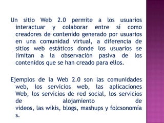 Un sitio Web 2.0 permite a los usuarios
 interactuar y colaborar entre sí como
 creadores de contenido generado por usuarios
 en una comunidad virtual, a diferencia de
 sitios web estáticos donde los usuarios se
 limitan a la observación pasiva de los
 contenidos que se han creado para ellos.

Ejemplos de la Web 2.0 son las comunidades
  web, los servicios web, las aplicaciones
  Web, los servicios de red social, los servicios
  de                 alojamiento               de
  videos, las wikis, blogs, mashups y folcsonomía
  s.
 