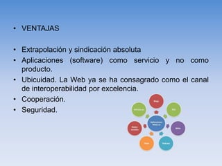 • VENTAJAS
• Extrapolación y sindicación absoluta
• Aplicaciones (software) como servicio y no como
producto.
• Ubicuidad. La Web ya se ha consagrado como el canal
de interoperabilidad por excelencia.
• Cooperación.
• Seguridad.
 