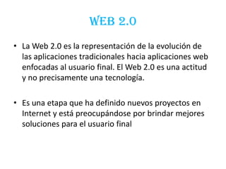 WEB 2.0
• La Web 2.0 es la representación de la evolución de
las aplicaciones tradicionales hacia aplicaciones web
enfocadas al usuario final. El Web 2.0 es una actitud
y no precisamente una tecnología.
• Es una etapa que ha definido nuevos proyectos en
Internet y está preocupándose por brindar mejores
soluciones para el usuario final
 