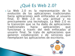  La Web 2.0 es la representación de la
evolución de las aplicaciones tradicionales
hacia aplicaciones web enfocadas al usuario
final. El Web 2.0 es una actitud y no
precisamente una tecnología. La Web 2.0 es
la transición que se ha dado de aplicaciones
tradicionales hacia aplicaciones que
funcionan a través del web enfocadas al
usuario final. Se trata de aplicaciones que
generen colaboración y de servicios que
reemplacen las aplicaciones de escritorio.
 