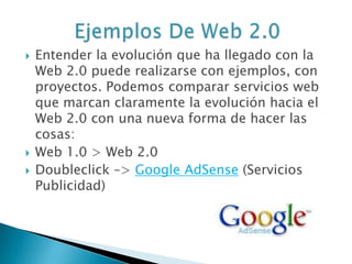  Entender la evolución que ha llegado con la
Web 2.0 puede realizarse con ejemplos, con
proyectos. Podemos comparar servicios web
que marcan claramente la evolución hacia el
Web 2.0 con una nueva forma de hacer las
cosas:
 Web 1.0 > Web 2.0
 Doubleclick –> Google AdSense (Servicios
Publicidad)
 