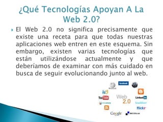  El Web 2.0 no significa precisamente que
existe una receta para que todas nuestras
aplicaciones web entren en este esquema. Sin
embargo, existen varias tecnologías que
están utilizándose actualmente y que
deberíamos de examinar con más cuidado en
busca de seguir evolucionando junto al web.
 