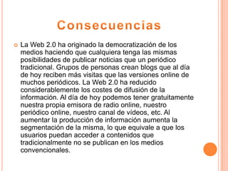  La Web 2.0 ha originado la democratización de los
medios haciendo que cualquiera tenga las mismas
posibilidades de publicar noticias que un periódico
tradicional. Grupos de personas crean blogs que al día
de hoy reciben más visitas que las versiones online de
muchos periódicos. La Web 2.0 ha reducido
considerablemente los costes de difusión de la
información. Al día de hoy podemos tener gratuitamente
nuestra propia emisora de radio online, nuestro
periódico online, nuestro canal de vídeos, etc. Al
aumentar la producción de información aumenta la
segmentación de la misma, lo que equivale a que los
usuarios puedan acceder a contenidos que
tradicionalmente no se publican en los medios
convencionales.
 