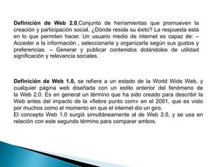 Definición de Web 1.0, se refiere a un estado de la World Wide Web, y
cualquier página web diseñada con un estilo anterior del fenómeno de
la Web 2.0. Es en general un término que ha sido creado para describir la
Web antes del impacto de la «fiebre punto com» en el 2001, que es visto
por muchos como el momento en que el internet dio un giro.
El concepto Web 1.0 surgió simultáneamente al de Web 2.0, y se usa en
relación con este segundo término para comparar ambos.
Definición de Web 2.0,Conjunto de herramientas que promueven la
creación y participación social. ¿Dónde reside su éxito? La respuesta está
en lo que permiten hacer. Un usuario medio de internet es capaz de: –
Acceder a la información , seleccionarla y organizarla según sus gustos y
preferencias. – Generar y publicar contenidos dotándolos de utilidad
significación y relevancia sociales.