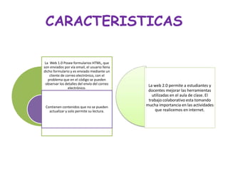 CARACTERISTICAS
La Web 1.0 Posee formularios HTML, que
son enviados por vía email, el usuario llena
dicho formulario y es enviado mediante un
cliente de correo electrónico, con el
problema que en el código se pueden
observar los detalles del envío del correo
electrónico.
Contienen contenidos que no se pueden
actualizar y solo permite su lectura.
La web 2.0 permite a estudiantes y
docentes mejorar las herramientas
utilizadas en el aula de clase. El
trabajo colaborativo esta tomando
mucha importancia en las actividades
que realicemos en internet.
 