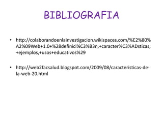 BIBLIOGRAFIA
• http://colaborandoenlainvestigacion.wikispaces.com/%E2%80%
A2%09Web+1.0+%28definici%C3%B3n,+caracter%C3%ADsticas,
+ejemplos,+usos+educativos%29
• http://web2facsalud.blogspot.com/2009/08/caracteristicas-de-
la-web-20.html
 