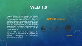 WEB 1.0
• La web primitiva, la del siglo 20, era aquella
que se caracteriza principalmente por ser
unidireccional y realizada sobre contenidos
estáticos. Las primeras páginas que vimos
en Internet publicaban contenidos de texto
que, una vez publicados, no se actualizaban
salvo que el "webmaster" modificase dichos
contenidos y volviese a subir la web de
nuevo a internet.
• La web 1.0 tenía un carácter principalmente
divulgativo, y empezaron a colgarse de
internet documentos e información
principalmente cultural.
 