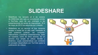 SLIDESHARE
• SlideShare fue lanzado el 4 de octubre
de 2006.Este sitio web es considerado similar
a YouTube, pero de uso orientado a las
presentaciones de series de diapositivas.. El 4
de mayo de 2012 fue adquirida por LinkedIn.
• Slideshare es un servicio al que tenemos
acceso a través de un sitio web, mediante el
cual podemos publicar, ver, compartir,
intercambiar y socializar presentaciones, tanto
de nuestras, como de otros autores. Es un
servicio muy simple de utilizar, flexible y
dinámico, cuyas características son similares
al concepto desarrollado por YouTube (para la
publicación de videos)
 