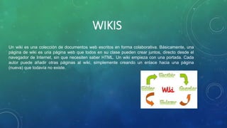 WIKIS
Un wiki es una colección de documentos web escritos en forma colaborativa. Básicamente, una
página de wiki es una página web que todos en su clase pueden crear juntos, directo desde el
navegador de Internet, sin que necesiten saber HTML. Un wiki empieza con una portada. Cada
autor puede añadir otras páginas al wiki, simplemente creando un enlace hacia una página
(nueva) que todavía no existe.
 