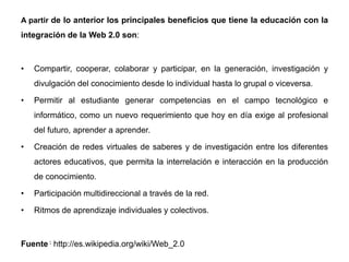 A partir de lo anterior los principales beneficios que tiene la educación con la
integración de la Web 2.0 son:
• Compartir, cooperar, colaborar y participar, en la generación, investigación y
divulgación del conocimiento desde lo individual hasta lo grupal o viceversa.
• Permitir al estudiante generar competencias en el campo tecnológico e
informático, como un nuevo requerimiento que hoy en día exige al profesional
del futuro, aprender a aprender.
• Creación de redes virtuales de saberes y de investigación entre los diferentes
actores educativos, que permita la interrelación e interacción en la producción
de conocimiento.
• Participación multidireccional a través de la red.
• Ritmos de aprendizaje individuales y colectivos.
Fuente : http://es.wikipedia.org/wiki/Web_2.0
 