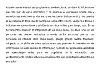 Anteriormente Internet era propiamente unidireccional, es decir, la información
era más bien de corte informativo y no permitía la interacción directa con y
entre los usuarios. Hoy en día, se ha convertido en bidireccional y nos permite
la interacción de todo tipo de contenido, sean estos videos, imágenes, textos e
inclusive almacenamiento y edición de archivos online y en tiempo real. Estas
herramientas permiten la integración de un tejido social, es decir, una red de
personas que pueden interactuar a través de los espacios que se han
generado en internet, tales como blogs, google groups, twitter, facebook,
wikipedia y un sinfín de útiles aplicaciones que permiten la interrelación de
información. En este sentido, la información necesita ser procesada, asimilada
en aprendizajes útiles para los propósitos de la educación, que
verdaderamente incidan sobre los conocimientos que imparten los docentes en
sus aulas.
 