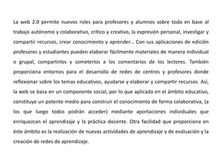 La web 2.0 permite nuevos roles para profesores y alumnos sobre todo en base al
trabajo autónomo y colaborativo, crítico y creativo, la expresión personal, investigar y
compartir recursos, crear conocimiento y aprender... Con sus aplicaciones de edición
profesores y estudiantes pueden elaborar fácilmente materiales de manera individual
o grupal, compartirlos y someterlos a los comentarios de los lectores. También
proporciona entornos para el desarrollo de redes de centros y profesores donde
reflexionar sobre los temas educativos, ayudarse y elaborar y compartir recursos. Así,
la web se basa en un componente social, por lo que aplicada en el ámbito educativo,
constituye un potente medio para construir el conocimiento de forma colaborativa, (a
los que luego todos podrán acceder) mediante aportaciones individuales que
enriquezcan el aprendizaje y la práctica docente. Otra facilidad que proporciona en
éste ámbito es la realización de nuevas actividades de aprendizaje y de evaluación y la
creación de redes de aprendizaje.
 