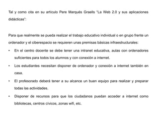 Tal y como cita en su artículo Pere Marqués Graells “La Web 2.0 y sus aplicaciones
didácticas”:
Para que realmente se pueda realizar el trabajo educativo individual o en grupo frente un
ordenador y el ciberespacio se requieren unas premisas básicas infraestructurales:
• En el centro docente se debe tener una intranet educativa, aulas con ordenadores
suficientes para todos los alumnos y con conexión a internet.
• Los estudiantes necesitan disponer de ordenador y conexión a internet también en
casa.
• El profesorado deberá tener a su alcance un buen equipo para realizar y preparar
todas las actividades.
• Disponer de recursos para que los ciudadanos puedan acceder a internet como
bibliotecas, centros cívicos, zonas wifi, etc.
 