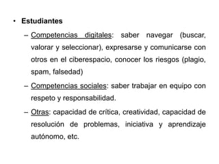• Estudiantes
– Competencias digitales: saber navegar (buscar,
valorar y seleccionar), expresarse y comunicarse con
otros en el ciberespacio, conocer los riesgos (plagio,
spam, falsedad)
– Competencias sociales: saber trabajar en equipo con
respeto y responsabilidad.
– Otras: capacidad de crítica, creatividad, capacidad de
resolución de problemas, iniciativa y aprendizaje
autónomo, etc.
 