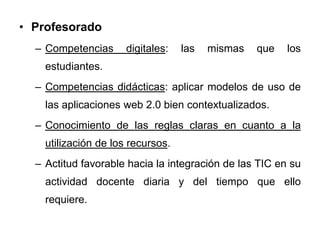 • Profesorado
– Competencias digitales: las mismas que los
estudiantes.
– Competencias didácticas: aplicar modelos de uso de
las aplicaciones web 2.0 bien contextualizados.
– Conocimiento de las reglas claras en cuanto a la
utilización de los recursos.
– Actitud favorable hacia la integración de las TIC en su
actividad docente diaria y del tiempo que ello
requiere.
 