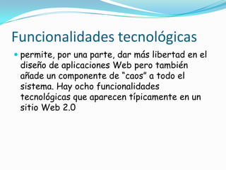 Funcionalidades tecnológicas
 permite, por una parte, dar más libertad en el
  diseño de aplicaciones Web pero también
  añade un componente de “caos” a todo el
  sistema. Hay ocho funcionalidades
 tecnológicas que aparecen típicamente en un
 sitio Web 2.0
 