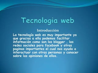 Introducción
La tecnología web es muy importante ya
que gracias a ella podemos facilitar
información como son los blogger , las
redes sociales para facebook y otras
paginas importantes el cual nos ayuda a
interactuar con otras personas y conocer
sobre las opiniones de ellos.
 