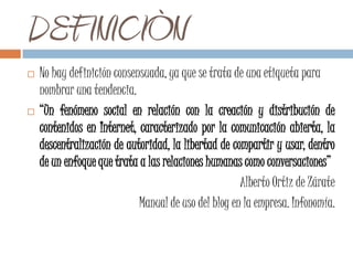 DEFINICIÒN
   No hay definición consensuada, ya que se trata de una etiqueta para
    nombrar una tendencia.
   “Un fenómeno social en relación con la creación y distribución de
    contenidos en Internet, caracterizado por la comunicación abierta, la
    descentralización de autoridad, la libertad de compartir y usar, dentro
    de un enfoque que trata a las relaciones humanas como conversaciones”
                                                     Alberto Ortiz de Zárate
                            Manual de uso del blog en la empresa. Infonomía.
 