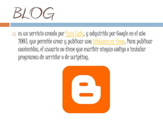 BLOG
   es un servicio creado por Pyra Labs, y adquirido por Google en el año
    2003, que permite crear y publicar una bitácora en línea. Para publicar
    contenidos, el usuario no tiene que escribir ningún código o instalar
    programas de servidor o de scripting.
 