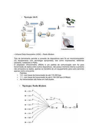 • Infrared Data Association (IrDA) – Radio Modem

Tipo de barramento permite a conexão de dispositivos sem fio ao microcomputador
(ou equipamento com tecnologia apropriada), tais como impressoras, telefones
celulares, notebooks e PDAs.
O adaptador infravermelho (IRDA) é um padrão de comunicação sem fio para
transmissão de dados entre outros dispositivos, não possui memória interna e portanto
não armazena os dados, apenas os transfere de um equipamento para outro servindo
apenas como uma ponte.
        Padrões:
    • 1.0 - com taxas de transmissão de até 115.200 bps
    • 1.1 - com taxas de transmissão de até 4.194.304 bps (4 Mbps).
    • As transmissões são feitas em half-duplex.
 