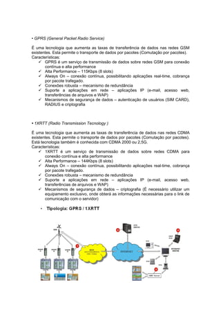 • GPRS (General Packet Radio Service)

É uma lecnologia que aumenta as taxas de transferência de dados nas redes GSM
existentes. Esta permite o transporte de dados por pacotes (Comutação por pacotes).
Características:
     GPRS é um serviço de transmissão de dados sobre redes GSM para conexão
       contínua e alta performance
     Alta Performance – 115Kbps (8 slots)
     Always On – conexão contínua, possibilitando aplicações real-time, cobrança
       por pacote trafegado.
     Conexões robusta – mecanismo de redundância
     Suporte a aplicações em rede – aplicações IP (e-mail, acesso web,
       transferências de arquivos e WAP)
     Mecanismos de segurança de dados – autenticação de usuários (SIM CARD),
       RADIUS e criptografia



• 1XRTT (Radio Transmission Tecnology )

É uma tecnologia que aumenta as taxas de transferência de dados nas redes CDMA
existentes. Esta permite o transporte de dados por pacotes (Comutação por pacotes).
Está tecnologia também é conhecida com CDMA 2000 ou 2,5G.
Características:
     1XRTT é um serviço de transmissão de dados sobre redes CDMA para
       conexão contínua e alta performance
     Alta Performance – 144Kbps (8 slots)
     Always On – conexão contínua, possibilitando aplicações real-time, cobrança
       por pacote trafegado.
     Conexões robusta – mecanismo de redundância
     Suporte a aplicações em rede – aplicações IP (e-mail, acesso web,
       transferências de arquivos e WAP)
     Mecanismos de segurança de dados – criptografia (É necessário utilizar um
       equipamento exclusivo, onde obterá as informações necessárias para o link de
       comunicação com o servidor)
 