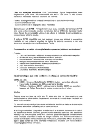 CLPs nas estações elevatórias - Os Controladores Lógicos Programáveis foram
programados para atuar automaticamente em EEEs com duas e três bombas
elevatórias instaladas. Nas duas situações ele controla:

• partida e desligamento das bombas submersíveis ou conjunto moto/bomba
• supervisiona falta de fase
• supervisiona níveis do poço pelas bóias instaladas

Comunicação via GPRS - Principal motivo que levou à escolha da tecnologia GPRS
foi o baixo custo em relação a outras tecnologias. Com o GPRS não é preciso instalar
linhas físicas de comunicação, utilizando-se a base já instalada de comunicação das
operadoras de telefonia celular.

O sistema GPRS possibilita hoje que qualquer pessoa que possua o supervisório
instalado em sua máquina visualize os dados do sistema, passando a ser uma
ferramenta estratégica para os Gerentes de Planta.


Como escolher a melhor tecnologia Wireless para meu processo automatizado?

Critérios:
     Taxa de transmissão adequada aos requerimentos de performance exigidos.
     Número de estações remotas envolvidas na aplicação
     Distâncias entre cada remota e a central/concentradora
     Relação disponilidade/custo de linhas telefônicas
     Visada entre cada remota e a central/concentradora
     Área de Cobertura do Sistema
     Aplicação do Processo Automatizado
     Arquitetura do sistema de comunicação


Novas tecnologias que estão sendo descobertas para o ambiente industrial

GSM 2.5G e 3G:
   EDGE – Enhanced Data Rates for GPRS Evolution – aumentará a taxa de
      transmissão de dados à até 384kbps por canal de rádio
   WCDMA – Wideband CDMA – utiliza um canal de rádio CDMA que suportará
      taxas de até 2Mbps. Deverá ser o serviço predominante no futuro.

•ZigBee

Designa uma tecnologa de rede sem fio ainda em fase de desenvolvimento que
pretende realizar a interligação de pequenas unidades de comunicações de dados em
àreas muito limitadas.

Foi pensada para poder ligar pequenas unidades de recolha de dados e de tele-acção
recorrendo a sinais de rádio Freqüência não licenciados.

A tecnologia utilizada é comparável às redes Wi-Fi e Bluetooth e diferencia-se destas
por desenvolver menor consumo, por um alcance reduzido (cerca de uma dezena de
metros) e as comunicações entre duas unidades poder ser repetida sucessivamente
pelas unidades existentes na rede até atingir o destino final. Funcionando todos os
pontos da rede como retransmissores de informações, uma malha (Mesh) de unidades
ZigBee pode realizar-se numa extensão doméstica ou industrial sem necessidade de
utilizar ligações elétrica entre elas.
 