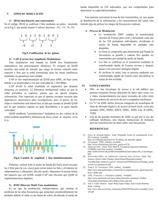 banda disponible en 256 subcanales, que son comprobados para
                                                                           determinar su capacidad portadora.
  V.     TIPOS DE MODULACIÓN
                                                                                Esto permite maximizar la tasa de bits transmitidos, ya que ajusta
     1) 2B1Q (dos-binario, uno cuaternario)                                la distribución de la información a las características del canal, este
En el código 2B1Q se codifican 2 bits mediante un pulso, mostrado          método deja de utilizar los rangos de frecuencias ruidosas.
en la Fig.5, que puede asumir 4 valores discretos: -3V, -1V, 1V, 3V.
                                                                                  A. Proceso de Modulación.
                                                                                          La modulación DMT emplea la transformada
                                                                                             discreta de Fourier para crear y demodular cada una
                                                                                             de las 256 portadoras individuales, dividiendo el
                                                                                             ancho de banda disponible en unidades más
                                                                                             pequeñas.
                                                                                          La línea se comprueba para determinar qué banda de
                 Fig.5. Codificación de los pulsos.
                                                                                             frecuencias es posible y cuántos bits pueden ser
     2) CAP (Carrier-less Amplitude Modulation)                                              transmitidos por unidad de ancho de banda.
     Esta modulación está basada en QAM (los fundamentos                                  Los bits se codifican en el transmisor mediante la
matemáticos son prácticamente idénticos). El receptor de QAM                                 transformada rápida de Fourier inversa y después
necesita una señal de entrada que tenga la misma relación entre                              pasan a un conversor analógico/digital.
espectro y fase que la señal transmitida, pero las líneas telefónicas                     Al recibirse la señal, ésta se procesa mediante una
instaladas no garantizan esta calidad.                                                       transformada rápida de Fourier para decodificar la
     CAP es una implementación de QAM para xDSL, de bajo coste                               trama de bits recibida.
debido a su simplicidad y con una velocidad de 1.544 Mbps.
     CAP divide la señal modulada en segmentos que después                  VI.         CONCLUSIONES
almacena en memoria. La diferencia fundamental radica en que la                        DSL, es una tecnología de acceso a la red pública que
señal portadora se suprime, puesto que no aporta ninguna                                permite transmitir formas diferentes de datos tales como voz
información. Esto repercute en que el aparato receptor necesita más                     y video, transportándolos por pares trenzados de cobre entre
dispositivos electrónicos para recomponerla, pero el precio de los                      los proveedores de servicios de red o compañías telefónicas.
chips es muchísimo más barato hoy en día que cuando se diseñó QAM                      La "x" en xDSL define diversas categorías de tecnologías de
por lo que tampoco supone un gran desembolso y se gana mucha                            línea de abonado digital ó de acceso al bucle local, como por
velocidad.                                                                              ejemplo, IDSL, HDSL, SDLS, ADSL, ADSL-Lite, R-ADSL,
     QAM establecía "constelaciones" basándose en dos valores de la                     VDSL
señal recibida (amplitud y diferencia de fase), como se muestra en la                  Una de las grandes limitantes de xDSL es que por el uso del
Fi.6.                                                                                   cableado telefónico, este impone limitaciones de distancia
                                                                                        para las transmisiones de datos sobre esas frecuencias.

                                                                                        REFERENCIAS

                                                                             [1]      Línea de abonado Digital. Autor: Wikipedia. Fecha de actualización: 4 ene
                                                                                      2011.[online]. Available:
                                                                                      http://es.wikipedia.org/wiki/L%C3%ADnea_de_abonado_digital
                                                                             [2]      Tecnologías XDSL. [online]. Available:
                                                                                      http://www.wikilearning.com/curso_gratis/w/6726
                                                                             [3]      Industrial Data. Autor: Félix Huari E. Facultad de Ingeniería Industrial-
                                                                                      UNMSM. Lima Perú. [online]. Available:
                                                                                      http://sisbib.unmsm.edu.pe/Bibvirtual/publicaciones/indata/v04_n1/tecnologia.
                                                                                      htm
                                                                             [4]      Desarrollos xDSL y su explotación comercial para servicios Triple Play.
         Fig.6. Cambio de amplitud y fase simultáneamente.                            Autores: Héctor López Paredes; Ismail Rebah Bouaiachi.[online] .
                                                                                      Available:http://arantxa.ii.uam.es/~ferreiro/sistel2008/practicas/Entregas_prosp
     Podemos utilizar todo el ancho de banda del bucle local (excepto                 eccion/J_6_prospeccion.pdf
los 4 Khz para la voz, claro) para enviar todos los bits y olvidarnos de     [5]      Tema 6: La Tecnología xDSL. [online] . Available:
                                                                                      http://www.spaintechnologies.com/portalv2/components/com_agora/img/mem
subportadoras y subcanales. De este modo, obtenemos la misma forma                    bers/1/XDSL.pdf
del espectro que con QAM, siendo CAP más eficiente que QAM en                [6]      xDSL Protocolos y Estándares.[online] . Available:
implementaciones digitales.                                                           http://www.mailxmail.com/curso-redes-protocolos-estandares-2/tablas-
                                                                                      velocidades-tecnologias-xdsl-codigos-lineas-cap-mdt
                                                                             [7]      Xdsl Y Cable Modem. Autor: Borja López Felipe; Juan Vicente Ramírez
    3) DMT (Discrete Multi-Tone modulation)                                           Roda. .[online]
    Es un tipo de modulación multiportadora, que elimina el                           http://www.mhe.es/cf/ciclos_informatica/844819974X/archivos/unidad2_recur
problema de las altas frecuencias que aumentan considerablemente las                  so6.pdf
pérdidas debido al ruido en las líneas de cobre, dividiendo el ancho de
 