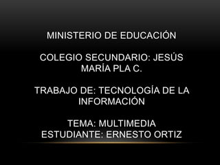 MINISTERIO DE EDUCACIÓN

COLEGIO SECUNDARIO: JESÚS
       MARÍA PLA C.

TRABAJO DE: TECNOLOGÍA DE LA
       INFORMACIÓN

     TEMA: MULTIMEDIA
 ESTUDIANTE: ERNESTO ORTIZ
 