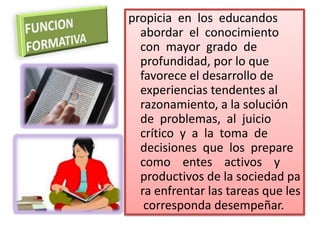 • Pretende que el alumno sea
capaz de participar en la sociedad con una
conciencia crítica frente al conjunto de
creencias, sistema de valores éticos
morales propios del contexto socio-cultural
en el cual se desarrolla.
• Promueve que los estudiantes se
conviertan en sujetos activos, reflexivos
y comprometidos con la construcción y
desarrollo de una sociedad basada en la
solidaridad, justicia, equidad,
democracia, libertad, trabajo y el bien
común, como condición que dignifica al
ser humano, Contribuyendo al desarrollo
económico y social del país.
FUNCION
SOCIAL
 